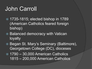 John Carroll
 1735-1815; elected bishop in 1789
  (American Catholics feared foreign
  bishop)
 Balanced democracy with Vatican
  loyalty
 Began St. Mary’s Seminary (Baltimore),
  Georgetown College (DC), dioceses
 1790 – 30,000 American Catholics
  1815 – 200,000 American Catholics
 