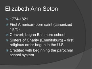 Elizabeth Ann Seton
 1774-1821
 First American-born saint (canonized
  1975)
 Convert; began Baltimore school
 Sisters of Charity (Emmitsburg) – first
  religious order begun in the U.S.
 Credited with beginning the parochial
  school system
 
