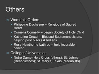 Others
   Women’s Orders
     Philippine Duchesne – Religious of Sacred
      Heart
     Cornelia Connelly – began Society of Holy Child
     Katharine Drexel – Blessed Sacrament sisters,
      helping poor blacks & Indians
     Rose Hawthorne Lathrop – help incurable
      cancer
   Colleges/Universities
     Notre Dame (Holy Cross fathers); St. John’s
     (Benedictines); St. Mary’s, Texas (Marianists)
 