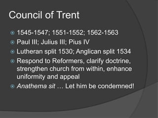 Council of Trent
 1545-1547; 1551-1552; 1562-1563
 Paul III; Julius III; Pius IV
 Lutheran split 1530; Anglican split 1534
 Respond to Reformers, clarify doctrine,
  strengthen church from within, enhance
  uniformity and appeal
 Anathema sit … Let him be condemned!
 