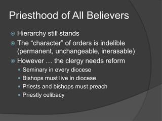 Priesthood of All Believers
 Hierarchy still stands
 The “character” of orders is indelible
  (permanent, unchangeable, inerasable)
 However … the clergy needs reform
     Seminary in every diocese
     Bishops must live in diocese
     Priests and bishops must preach
     Priestly celibacy
 