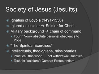 Society of Jesus (Jesuits)
 Ignatius of Loyola (1491-1556)
 Injured as soldier  Soldier for Christ
 Military background  chain of command
     Fourth Vow– absolute personal obedience to
      Pope
 “The Spiritual Exercises”
 Intellectuals, theologians, missionaries
     Practical, this-world … not withdrawal, sacrifice
     Task for “soldiers”: Combat Protestantism
 