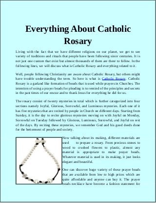 Everything About Catholic
Rosary
Living with the fact that we have different religions on our planet, we get to see
variety of traditions and rituals that people have been following since centuries. It is
not just one custom that exist but almost thousands of them are there to follow. In the
following lines, we will discuss what is Catholic Rosary and everything related to it.
Well, people following Christianity are aware about Catholic Rosary, but others might
have trouble understanding the term. So here is what is Catholic Rosary. Catholic
Rosary is a garland like formation of beads that is used while prayers in Churches. The
intention of using a prayer beads for pleading is to remind of the principles and secrets
in the past times of our rescue and to thank Jesus for everything he did for us.
The rosary consist of twenty mysteries in total which is further categorized into four
sections namely Joyful, Glorious, Sorrowful, and Luminous mysteries. Each one of it
has five mysteries that are recited by people in Church on different days. Starting from
Sunday, it is the day to recite glorious mysteries moving on with Joyful on Monday,
Sorrowful on Tuesday followed by Glorious, Luminous, Sorrowful, and Joyful on rest
of the days. By reciting these mysteries, we remember God and his good deeds done
for the betterment of people and society.
Now talking about its making, different materials are
used to prepare a rosary. From precious stones to
wood to crushed flowers to plastic, almost any
material is appropriate to make prayer beads.
Whatever material is used in its making, it just looks
elegant and beautiful.
One can discover huge variety of these prayer beads
that are available from low to high prices which are
quite affordable and anyone can buy it. The prayer
beads necklace have become a fashion statement for
 