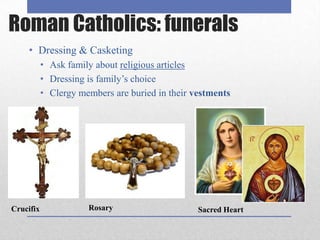 Roman Catholics: funerals
    • Dressing & Casketing
           • Ask family about religious articles
           • Dressing is family’s choice
           • Clergy members are buried in their vestments




Crucifix              Rosary                     Sacred Heart
 