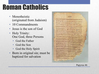 Roman Catholics
  • Monotheistic
    (originated from Judaism)
  • 10 Commandments
  • Jesus is the son of God
  • Holy Trinity:
    One God, three Persons
    • God the Father
    • God the Son
    • God the Holy Spirit
  • Born in original sin; must be
    baptized for salvation

                                    Papyrus 46
 