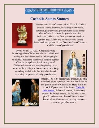 Catholic Saints Statues
Hugest selection of value-priced Catholic Saints
statues on the internet, including: color resin,
outdoor, plastic/resin, pocket statues and more!
Get a Catholic statue for your home altar,
bedroom, kid's room, family room or outdoor
garden area. Make the tremendously strong
intercessional power of the Communion of Saints a
visible part of your home!
By the year 100 A.D., Christians were
honoring other Christians who had died, and
asking for their intercession. Many people
think that honoring saints was something the
Church set up later, but it was part of
Christianity from the very beginning. As a
matter of fact, this practice came from a long-
standing tradition in the Jewish faith of
honoring prophets and holy people with
shrines. The first saints were martyrs, people
who had given up their lives for the Faith in
the persecution of Christians. Here is where
to look if your search includes: Catholic
saint statue, St Joseph statue, St Anthony
statue, St Joseph statue, St. Martin statue,
plastic saint statue, Sacred Heart statue,
Immaculate Heart statue, or any outdoor
statue of popular saints!
 