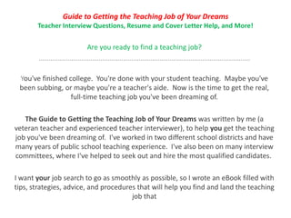 Guide to Getting the Teaching Job of Your Dreams
Teacher Interview Questions, Resume and Cover Letter Help, and More!
Are you ready to find a teaching job?
..............................................................................................................
You've finished college. You're done with your student teaching. Maybe you've
been subbing, or maybe you're a teacher's aide. Now is the time to get the real,
full-time teaching job you've been dreaming of.
The Guide to Getting the Teaching Job of Your Dreams was written by me (a
veteran teacher and experienced teacher interviewer), to help you get the teaching
job you've been dreaming of. I've worked in two different school districts and have
many years of public school teaching experience. I've also been on many interview
committees, where I've helped to seek out and hire the most qualified candidates.
I want your job search to go as smoothly as possible, so I wrote an eBook filled with
tips, strategies, advice, and procedures that will help you find and land the teaching
job that
 