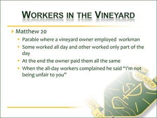 Workers in the VineyardMatthew 20Parable where a vineyard owner employed  workmanSome worked all day and other worked only part of the dayAt the end the owner paid them all the sameWhen the all-day workers complained he said “I’m not being unfair to you”