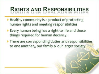 Rights and ResponsibilitiesHealthy community is a product of protecting human rights and meeting responsibilities.Every human being has a right to life and those things required for human decency.There are corresponding duties and responsibilities to one another,, our family & our larger society.