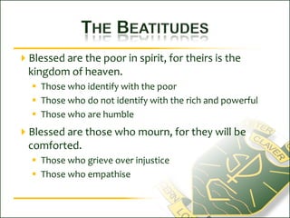 The BeatitudesBlessed are the poor in spirit, for theirs is the kingdom of heaven.Those who identify with the poorThose who do not identify with the rich and powerfulThose who are humbleBlessed are those who mourn, for they will be comforted.Those who grieve over injusticeThose who empathise