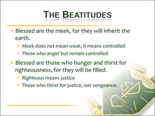 The BeatitudesBlessed are the meek, for they will inherit the earth.Meek does not mean weak, it means controlledThose who anger but remain controlledBlessed are those who hunger and thirst for righteousness, for they will be filled.Righteous means justiceThose who thirst for justice, not vengeance.