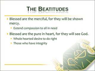 The BeatitudesBlessed are the merciful, for they will be shown mercy.Extend compassion to all in needBlessed are the pure in heart, for they will see God.Whole hearted desire to do rightThose who have integrity