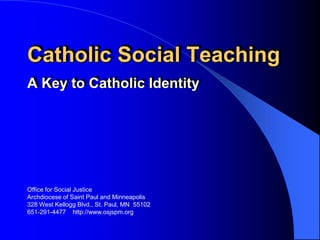 Catholic Social Teaching
A Key to Catholic Identity




Office for Social Justice
Archdiocese of Saint Paul and Minneapolis
328 West Kellogg Blvd., St. Paul, MN 55102
651-291-4477 http://www.osjspm.org
 