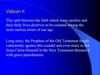 Vatican II
This split between the faith which many profess and
their daily lives deserves to be counted among the
more serious errors of our age.

Long since, the Prophets of the Old Testament fought
vehemently against this scandal and even more so did
Jesus Christ Himself in the New Testament threaten it
with grave punishments.
 