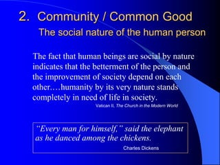 2. Community / Common Good
   The social nature of the human person

  The fact that human beings are social by nature
  indicates that the betterment of the person and
  the improvement of society depend on each
  other.…humanity by its very nature stands
  completely in need of life in society.
                    Vatican II, The Church in the Modern World




  “Every man for himself,” said the elephant
  as he danced among the chickens.
                                  Charles Dickens
 