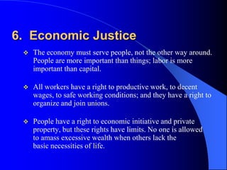 6. Economic Justice
    The economy must serve people, not the other way around.
     People are more important than things; labor is more
     important than capital.

    All workers have a right to productive work, to decent
     wages, to safe working conditions; and they have a right to
     organize and join unions.

    People have a right to economic initiative and private
     property, but these rights have limits. No one is allowed
     to amass excessive wealth when others lack the
     basic necessities of life.
 