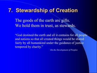 7. Stewardship of Creation
  The goods of the earth are gifts.
  We hold them in trust, as stewards.

  “God destined the earth and all it contains for all people
  and nations so that all created things would be shared
  fairly by all humankind under the guidance of justice
  tempered by charity.”
                              On the Development of Peoples
 