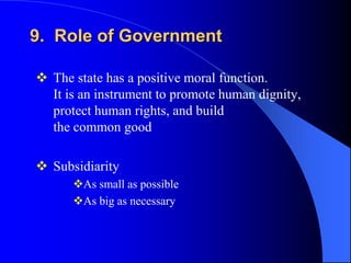 9. Role of Government

 The state has a positive moral function.
  It is an instrument to promote human dignity,
  protect human rights, and build
  the common good

 Subsidiarity
      As small as possible
      As big as necessary
 