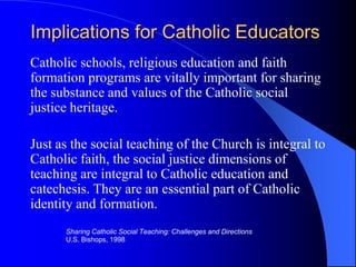 Implications for Catholic Educators
Catholic schools, religious education and faith
formation programs are vitally important for sharing
the substance and values of the Catholic social
justice heritage.

Just as the social teaching of the Church is integral to
Catholic faith, the social justice dimensions of
teaching are integral to Catholic education and
catechesis. They are an essential part of Catholic
identity and formation.
      Sharing Catholic Social Teaching: Challenges and Directions
      U.S. Bishops, 1998
 