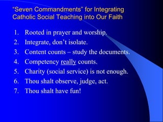 “Seven Commandments” for Integrating
Catholic Social Teaching into Our Faith

1.   Rooted in prayer and worship.
2.   Integrate, don’t isolate.
3.   Content counts – study the documents.
4.   Competency really counts.
5.   Charity (social service) is not enough.
6.   Thou shalt observe, judge, act.
7.   Thou shalt have fun!
 