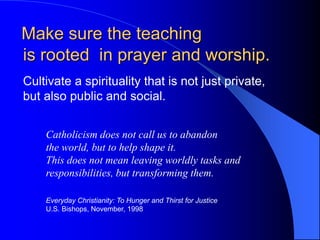 Make sure the teaching
is rooted in prayer and worship.
Cultivate a spirituality that is not just private,
but also public and social.


    Catholicism does not call us to abandon
    the world, but to help shape it.
    This does not mean leaving worldly tasks and
    responsibilities, but transforming them.

    Everyday Christianity: To Hunger and Thirst for Justice
    U.S. Bishops, November, 1998
 