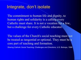 Integrate, don’t isolate
The commitment to human life and dignity, to
human rights and solidarity is a calling every
Catholic must share. It is not a vocation for a few,
but a challenge for every Catholic educator.

The values of the Church's social teaching must not
be treated as tangential or optional. They must be a
core part of teaching and formation.
Sharing Catholic Social Teaching: Challenges and Directions, U.S. Bishops, 1998
 