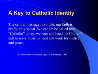 A Key to Catholic Identity
The central message is simple: our faith is
profoundly social. We cannot be called truly
“Catholic” unless we hear and heed the Church's
call to serve those in need and work for justice
and peace.

      Communities of Salt and Light, U.S. Bishops, 1993
 