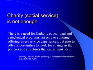 Charity (social service)
is not enough.

There is a need for Catholic educational and
catechetical programs not only to continue
offering direct service experiences, but also to
offer opportunities to work for change in the
policies and structures that cause injustice.
       Sharing Catholic Social Teaching: Challenges and Directions
       U.S. Bishops, 1998
 