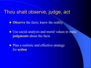 Thou shalt observe, judge, act

     Observe the facts; know the reality

     Use social analysis and moral values to make
      judgments about the facts

     Plan a realistic and effective strategy
      for action
 