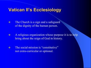 Vatican II’s Ecclesiology

   The Church is a sign and a safeguard
    of the dignity of the human person.


   A religious organization whose purpose it is to help
    bring about the reign of God in history.

   The social mission is “constitutive”
    not extra-curricular or optional.
 