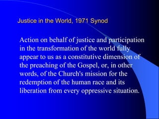 Justice in the World, 1971 Synod


Action on behalf of justice and participation
in the transformation of the world fully
appear to us as a constitutive dimension of
the preaching of the Gospel, or, in other
words, of the Church's mission for the
redemption of the human race and its
liberation from every oppressive situation.
 