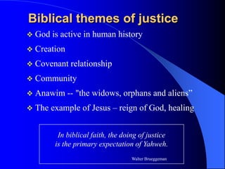 Biblical themes of justice
   God is active in human history
   Creation
   Covenant relationship
   Community
   Anawim -- "the widows, orphans and aliens”
   The example of Jesus – reign of God, healing


          In biblical faith, the doing of justice
         is the primary expectation of Yahweh.
                                    Walter Brueggeman
 