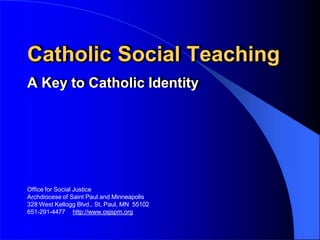 Catholic Social Teaching
A Key to Catholic Identity
Office for Social Justice
Archdiocese of Saint Paul and Minneapolis
328 West Kellogg Blvd., St. Paul, MN 55102
651-291-4477 http://www.osjspm.org
 