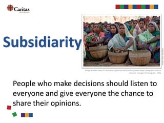 Subsidiarity
People who make decisions should listen to
everyone and give everyone the chance to
share their opinions.
CST principles unpacked
Village women meet for Australia-supported Harith Ashia ('Green Hope') integrated natural
resource management program. India
Credit:PeterSaunders
 