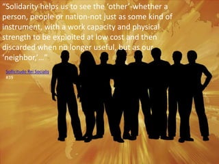 “Solidarity helps us to see the ‘other’-whether a person, people or nation-not just as some kind of instrument, with a work capacity and physical strength to be exploited at low cost and then discarded when no longer useful, but as our ‘neighbor,’…”Sollicitudo Rei Socialis, #39