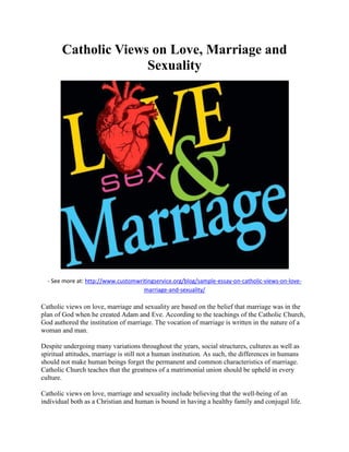 Catholic Views on Love, Marriage and
Sexuality
- See more at: http://www.customwritingservice.org/blog/sample-essay-on-catholic-views-on-love-
marriage-and-sexuality/
Catholic views on love, marriage and sexuality are based on the belief that marriage was in the
plan of God when he created Adam and Eve. According to the teachings of the Catholic Church,
God authored the institution of marriage. The vocation of marriage is written in the nature of a
woman and man.
Despite undergoing many variations throughout the years, social structures, cultures as well as
spiritual attitudes, marriage is still not a human institution. As such, the differences in humans
should not make human beings forget the permanent and common characteristics of marriage.
Catholic Church teaches that the greatness of a matrimonial union should be upheld in every
culture.
Catholic views on love, marriage and sexuality include believing that the well-being of an
individual both as a Christian and human is bound in having a healthy family and conjugal life.
 