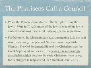 The Pharisees Call a Council
 When the Roman legions burned the Temple during the
 Jewish Wars in 70 A.D. much of the Jewish way of life lay in
 embers. Gone was the central unifying symbol of Judaism.

 Furthermore, the Christian faith was threatening Judaism as it
 was proclaiming that Jesus of Nazareth was the Jewish
 Messiah. The Old Testament Bible of the Christians was the
 Greek Septuagint and as such, the Jews grew increasingly
 dissatisﬁed with it because the early Christians were using
 the Septuagint to help spread the Church of Jesus Christ.
 
