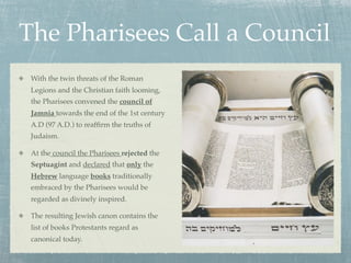 The Pharisees Call a Council
 With the twin threats of the Roman
 Legions and the Christian faith looming,
 the Pharisees convened the council of
 Jamnia towards the end of the 1st century
 A.D (97 A.D.) to reafﬁrm the truths of
 Judaism.

 At the council the Pharisees rejected the
 Septuagint and declared that only the
 Hebrew language books traditionally
 embraced by the Pharisees would be
 regarded as divinely inspired.

 The resulting Jewish canon contains the
 list of books Protestants regard as
 canonical today.
 