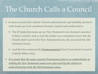 The Church Calls a Council
 In these councils the Catholic Church authoritatively and infallibly declared
 what books are to be considered divinely inspired and authoritative.

    The 27 books that make up our New Testament were declared canonical
    in these councils. And as such the matter was considered closed. But the
    Church didn’t just list the New Testament books; she also listed the Old
    Testament books.

    And that list contained the Deutercanonical (2nd Canon) books found in
    Catholic Bibles today.

 It is ironic that the same councils Protestants point to as authoritative in
 settling the New Testament canon were also used by the Church to
 authoritatively settle the Old Testament canon.
 