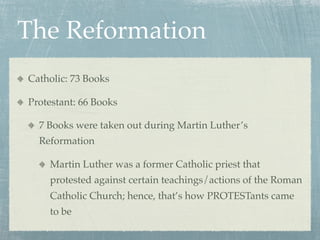 The Reformation
Catholic: 73 Books

Protestant: 66 Books

  7 Books were taken out during Martin Luther’s
  Reformation

    Martin Luther was a former Catholic priest that
    protested against certain teachings/actions of the Roman
    Catholic Church; hence, that’s how PROTESTants came
    to be
 