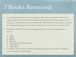 7 Books Removed
So what happened? How come the King James Bible only has 66 books? Well, Martin
Luther didn’t like 7 books of the Old Testament that disagreed with his personal view of
theology, so he threw them out of his bible in the 16th Century. His reasoning was that the
Jewish Council of Jamnia in 90 AD didn’t think they were canonical, so he didn’t either.

Protestants call these 7 books the Apocrypha (Ah-Paw-Kri-Pha), meaning hidden or
obscure

    Tobit
    Judith
    Baruch
    Wisdom
    Sirach (also called Ecclesiaticus)
    1 Maccabees
    2 Maccabees
In addition, certain verses of Daniel (2 chapters and a prayer) and Esther (7 chapters)
were removed in Protestant Bible
 