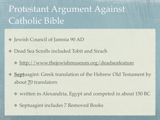 Protestant Argument Against
Catholic Bible
 Jewish Council of Jamnia 90 AD

 Dead Sea Scrolls included Tobit and Sirach

   http://www.thejewishmuseum.org/deadseafeature

 Septuagint: Greek translation of the Hebrew Old Testament by
 about 70 translators

   written in Alexandria, Egypt and competed in about 150 BC

   Septuagint includes 7 Removed Books
 