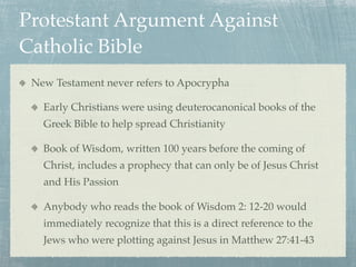 Protestant Argument Against
Catholic Bible
 New Testament never refers to Apocrypha

   Early Christians were using deuterocanonical books of the
   Greek Bible to help spread Christianity

   Book of Wisdom, written 100 years before the coming of
   Christ, includes a prophecy that can only be of Jesus Christ
   and His Passion

   Anybody who reads the book of Wisdom 2: 12-20 would
   immediately recognize that this is a direct reference to the
   Jews who were plotting against Jesus in Matthew 27:41-43
 