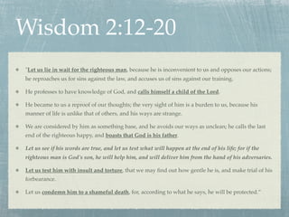 Wisdom 2:12-20
"Let us lie in wait for the righteous man, because he is inconvenient to us and opposes our actions;
he reproaches us for sins against the law, and accuses us of sins against our training.

He professes to have knowledge of God, and calls himself a child of the Lord.

He became to us a reproof of our thoughts; the very sight of him is a burden to us, because his
manner of life is unlike that of others, and his ways are strange.

We are considered by him as something base, and he avoids our ways as unclean; he calls the last
end of the righteous happy, and boasts that God is his father.

Let us see if his words are true, and let us test what will happen at the end of his life; for if the
righteous man is God's son, he will help him, and will deliver him from the hand of his adversaries.

Let us test him with insult and torture, that we may ﬁnd out how gentle he is, and make trial of his
forbearance.

Let us condemn him to a shameful death, for, according to what he says, he will be protected.”
 