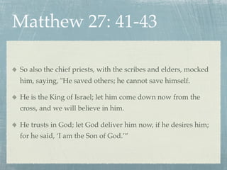 Matthew 27: 41-43

So also the chief priests, with the scribes and elders, mocked
him, saying, "He saved others; he cannot save himself.

He is the King of Israel; let him come down now from the
cross, and we will believe in him.

He trusts in God; let God deliver him now, if he desires him;
for he said, ‘I am the Son of God.’”
 