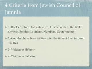 4 Criteria from Jewish Council of
Jamnia

 1) Books conform to Pentateuch, First 5 Books of the Bible:
 Genesis, Exodus, Leviticus, Numbers, Deuteronomy

 2) Couldn’t have been written after the time of Ezra (around
 400 BC)

 3) Written in Hebrew

 4) Written in Palestine
 