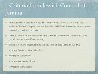 4 Criteria from Jewish Council of
Jamnia
 RULE: So this method employed by ﬁrst century Jews would automatically
 exclude all of the Gospels, and the Epistles of the New Testament, which were
 also written in the ﬁrst century.

 1) Books conform to Pentateuch, First 5 Books of the Bible: Genesis, Exodus,
 Leviticus, Numbers, Deuteronomy

 2) Couldn’t have been written after the time of Ezra (around 400 BC)

    some books written after this

 3) Written in Hebrew

    some written in Greek

 4) Written in Palestine
 