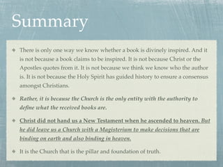 Summary
There is only one way we know whether a book is divinely inspired. And it
is not because a book claims to be inspired. It is not because Christ or the
Apostles quotes from it. It is not because we think we know who the author
is. It is not because the Holy Spirit has guided history to ensure a consensus
amongst Christians.

Rather, it is because the Church is the only entity with the authority to
deﬁne what the received books are.

Christ did not hand us a New Testament when he ascended to heaven. But
he did leave us a Church with a Magisterium to make decisions that are
binding on earth and also binding in heaven.

It is the Church that is the pillar and foundation of truth.
 