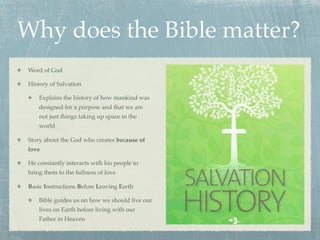 Why does the Bible matter?
 Word of God

 History of Salvation

     Explains the history of how mankind was
     designed for a purpose and that we are
     not just things taking up space in the
     world

 Story about the God who creates because of
 love

 He constantly interacts with his people to
 bring them to the fullness of love

 Basic Instructions Before Leaving Earth

     Bible guides us on how we should live our
     lives on Earth before living with our
     Father in Heaven
 
