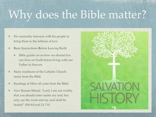 Why does the Bible matter?
 He constantly interacts with his people to
 bring them to the fullness of love

 Basic Instructions Before Leaving Earth

     Bible guides us on how we should live
     our lives on Earth before living with our
     Father in Heaven

 Many traditions of the Catholic Church
 stems from the Bible

 Readings at Mass all come from the Bible

 New Roman Missal: “Lord, I am not worthy
 that you should enter under my roof, but
 only say the word and my soul shall be
 healed” (Mt 8:8 and Lk 7:6)
 